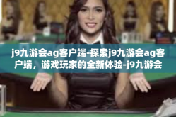 j9九游会ag客户端-探索j9九游会ag客户端，游戏玩家的全新体验-j9九游会ag客户端