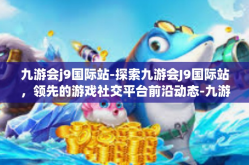 九游会j9国际站-探索九游会J9国际站，领先的游戏社交平台前沿动态-九游会j9国际站