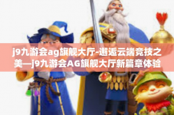 j9九游会ag旗舰大厅-邂逅云端竞技之美—j9九游会AG旗舰大厅新篇章体验分享-j9九游会ag旗舰大厅