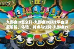 九游会J9怎么样-九游会J9游戏平台深度解析，体验、特点与优势-九游会J9怎么样