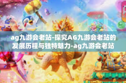 ag九游会老站-探究AG九游会老站的发展历程与独特魅力-ag九游会老站