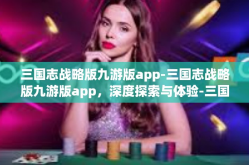 三国志战略版九游版app-三国志战略版九游版app，深度探索与体验-三国志战略版九游版app
