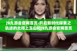 j9九游会官网首页-开启新时代探索之轨迹的北得上玉山和J9九游会官网首页探秘-j9九游会官网首页