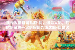 我是火影官网九游-我，遇见火影，启航新征程—火影官网九游之旅-我是火影官网九游
