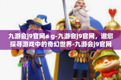 九游会j9官网a g-九游会j9官网，邀您探寻游戏中的奇幻世界-九游会j9官网a g
