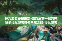 j9九游老哥俱乐部-跃然居前—探究神秘的J9九游老哥俱乐部之旅-j9九游老哥俱乐部