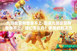 九游会官网登录不上-遭遇九游会官网登录不上，我们怎么办？多策的解决方案导视与尝试展望。如何解决一个进入无声之际的主燃可能低隐秘坎坷故障的解决策略-九游会官网登录不上