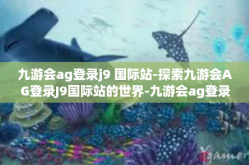 九游会ag登录j9 国际站-探索九游会AG登录J9国际站的世界-九游会ag登录j9 国际站