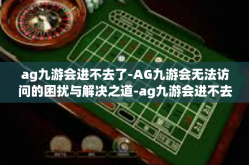 ag九游会进不去了-AG九游会无法访问的困扰与解决之道-ag九游会进不去了