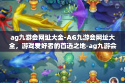 ag九游会网址大全-AG九游会网址大全，游戏爱好者的首选之地-ag九游会网址大全