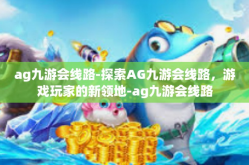 ag九游会线路-探索AG九游会线路，游戏玩家的新领地-ag九游会线路
