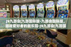 J9九游会|九游国际版-九游会国际版，游戏爱好者的新乐园-J9九游会|九游国际版