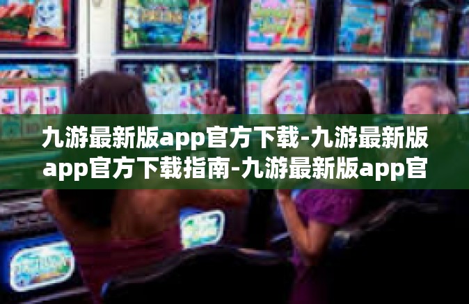 九游最新版app官方下载-九游最新版app官方下载指南-九游最新版app官方下载