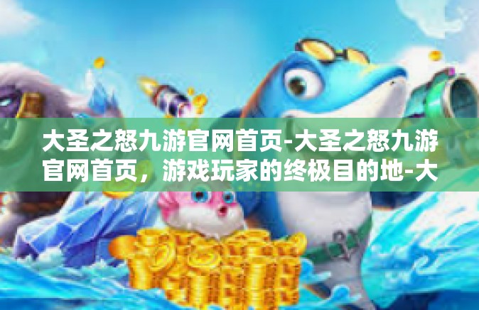 大圣之怒九游官网首页-大圣之怒九游官网首页，游戏玩家的终极目的地-大圣之怒九游官网首页