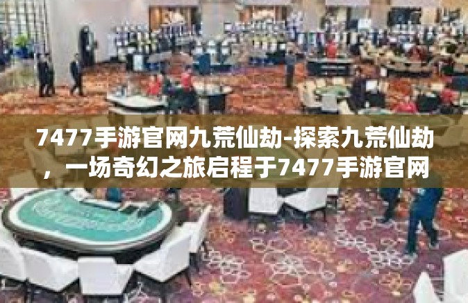 7477手游官网九荒仙劫-探索九荒仙劫，一场奇幻之旅启程于7477手游官网-7477手游官网九荒仙劫