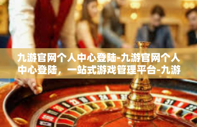 九游官网个人中心登陆-九游官网个人中心登陆，一站式游戏管理平台-九游官网个人中心登陆