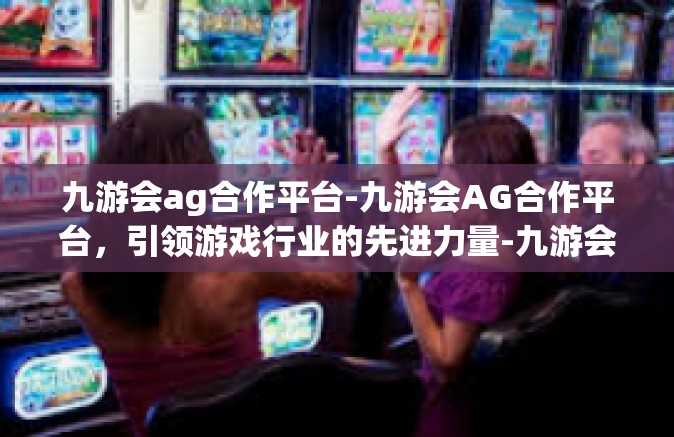 九游会ag合作平台-九游会AG合作平台，引领游戏行业的先进力量-九游会ag合作平台