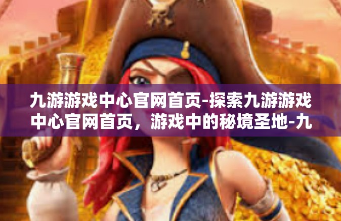 九游游戏中心官网首页-探索九游游戏中心官网首页，游戏中的秘境圣地-九游游戏中心官网首页