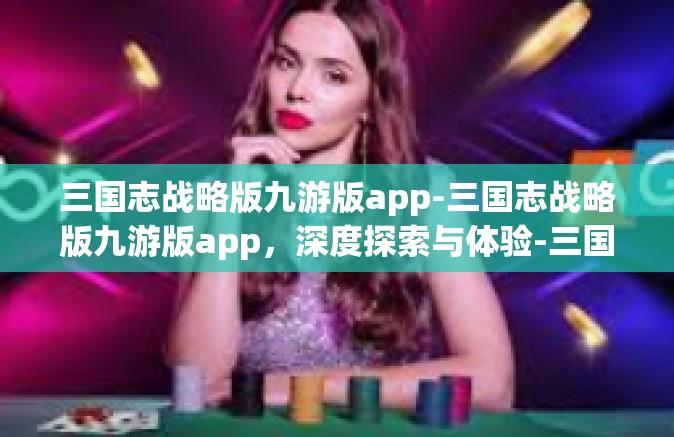 三国志战略版九游版app-三国志战略版九游版app，深度探索与体验-三国志战略版九游版app