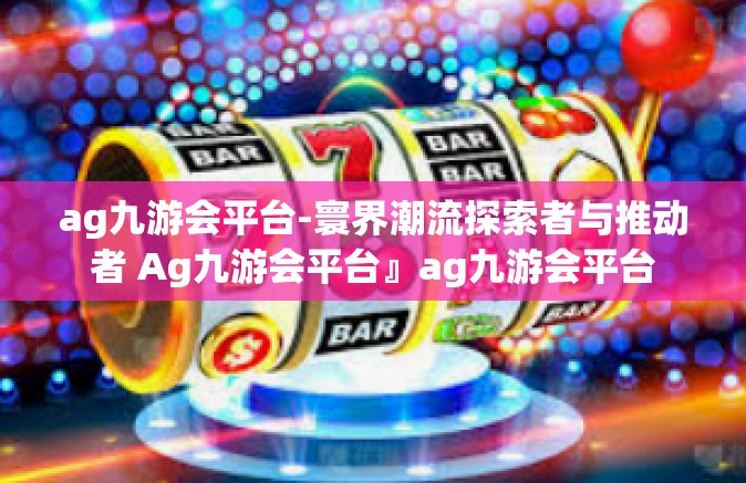 ag九游会平台-寰界潮流探索者与推动者 Ag九游会平台』ag九游会平台