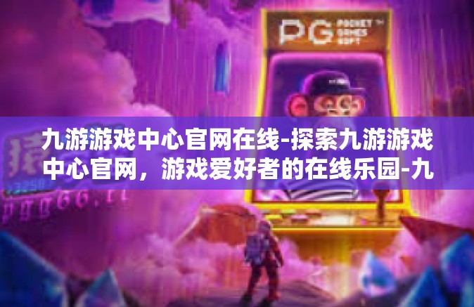 九游游戏中心官网在线-探索九游游戏中心官网，游戏爱好者的在线乐园-九游游戏中心官网在线