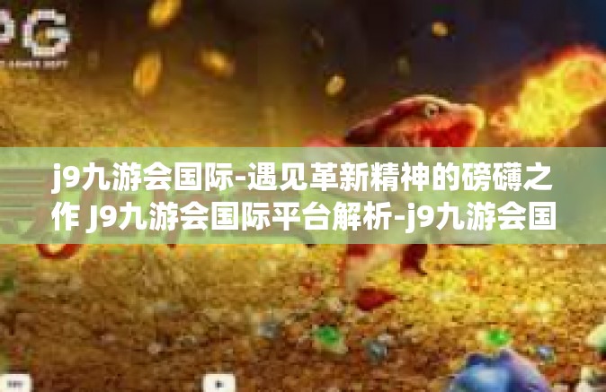 j9九游会国际-遇见革新精神的磅礴之作 J9九游会国际平台解析-j9九游会国际