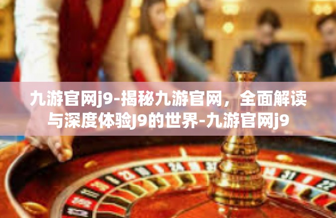 九游官网j9-揭秘九游官网，全面解读与深度体验J9的世界-九游官网j9