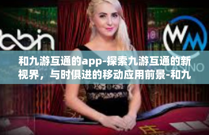 和九游互通的app-探索九游互通的新视界，与时俱进的移动应用前景-和九游互通的app