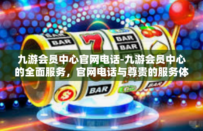 九游会员中心官网电话-九游会员中心的全面服务，官网电话与尊贵的服务体验-九游会员中心官网电话
