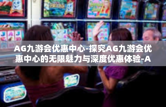 AG九游会优惠中心-探究AG九游会优惠中心的无限魅力与深度优惠体验-AG九游会优惠中心