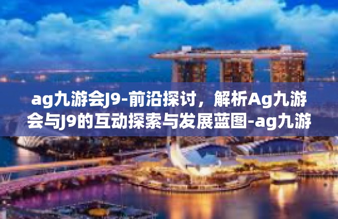 ag九游会J9-前沿探讨，解析Ag九游会与J9的互动探索与发展蓝图-ag九游会J9