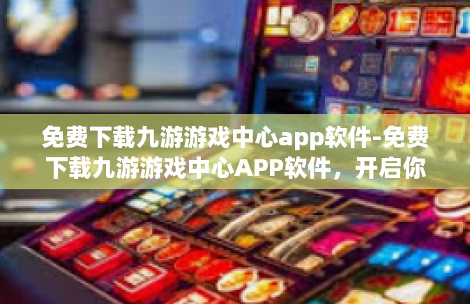 免费下载九游游戏中心app软件-免费下载九游游戏中心APP软件，开启你的游戏新世界-免费下载九游游戏中心app软件