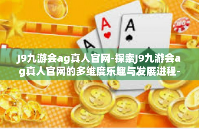 J9九游会ag真人官网-探索J9九游会ag真人官网的多维度乐趣与发展进程-J9九游会ag真人官网