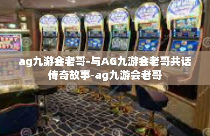 ag九游会老哥-与AG九游会老哥共话传奇故事-ag九游会老哥