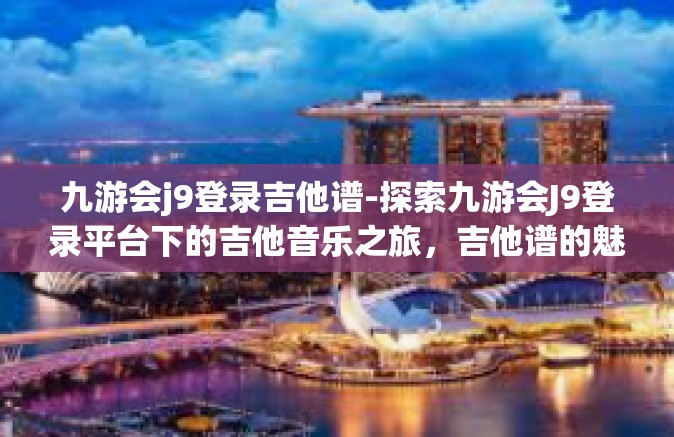 九游会j9登录吉他谱-探索九游会J9登录平台下的吉他音乐之旅，吉他谱的魅力与乐趣-九游会j9登录吉他谱