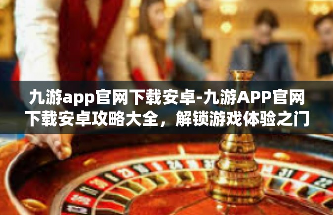 九游app官网下载安卓-九游APP官网下载安卓攻略大全，解锁游戏体验之门-九游app官网下载安卓