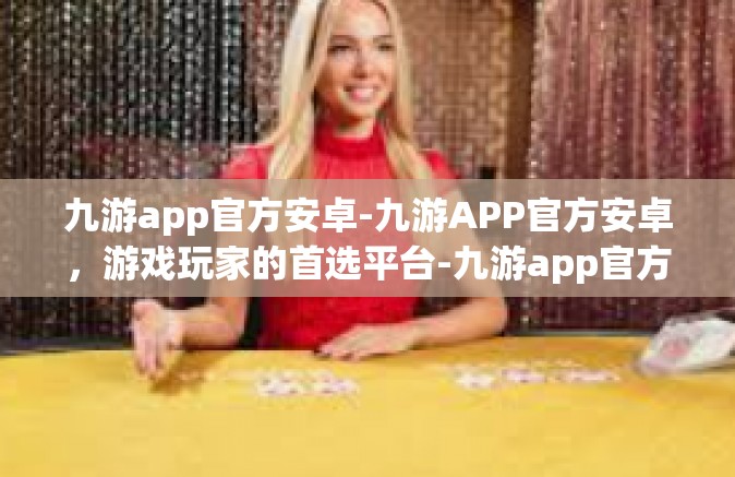 九游app官方安卓-九游APP官方安卓，游戏玩家的首选平台-九游app官方安卓