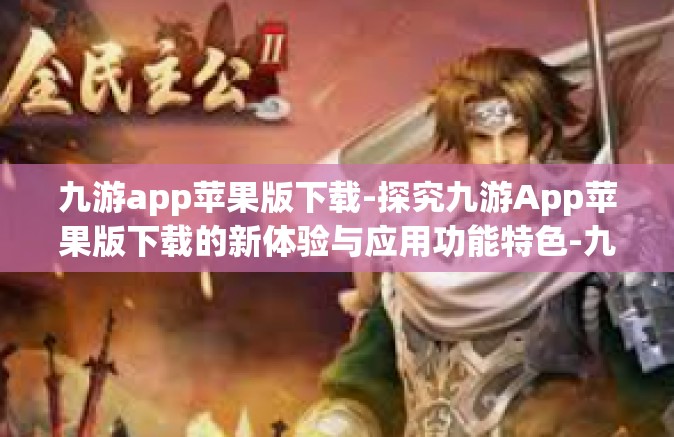 九游app苹果版下载-探究九游App苹果版下载的新体验与应用功能特色-九游app苹果版下载