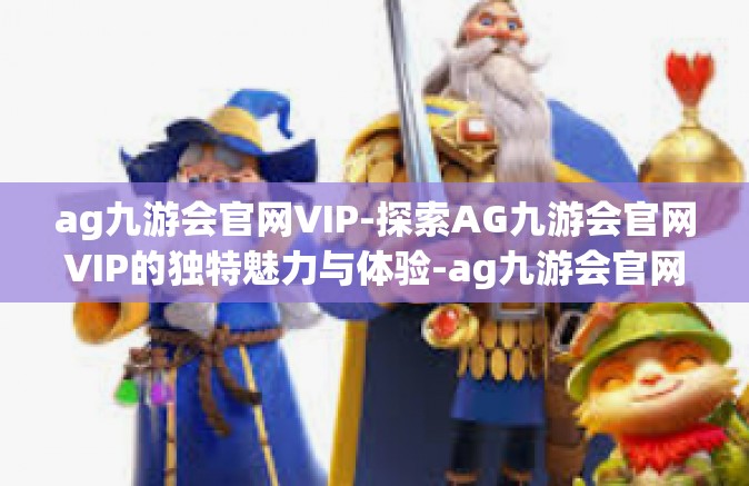 ag九游会官网VIP-探索AG九游会官网VIP的独特魅力与体验-ag九游会官网VIP