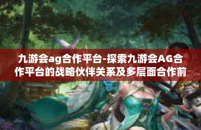 九游会ag合作平台-探索九游会AG合作平台的战略伙伴关系及多层面合作前景-九游会ag合作平台