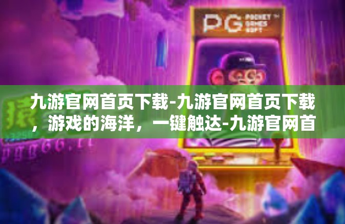 九游官网首页下载-九游官网首页下载，游戏的海洋，一键触达-九游官网首页下载