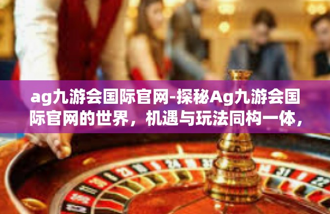 ag九游会国际官网-探秘Ag九游会国际官网的世界，机遇与玩法同构一体，体验非凡的游戏之旅-ag九游会国际官网