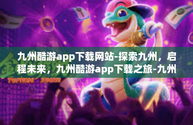 九州酷游app下载网站-探索九州，启程未来，九州酷游app下载之旅-九州酷游app下载网站