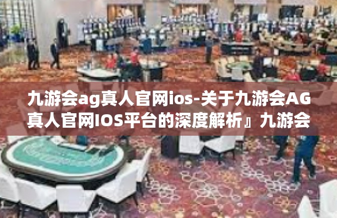九游会ag真人官网ios-关于九游会AG真人官网IOS平台的深度解析』九游会ag真人官网ios