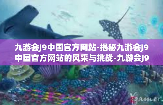 九游会J9中国官方网站-揭秘九游会J9中国官方网站的风采与挑战-九游会J9中国官方网站