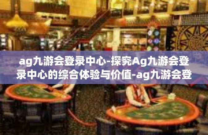 ag九游会登录中心-探究Ag九游会登录中心的综合体验与价值-ag九游会登录中心