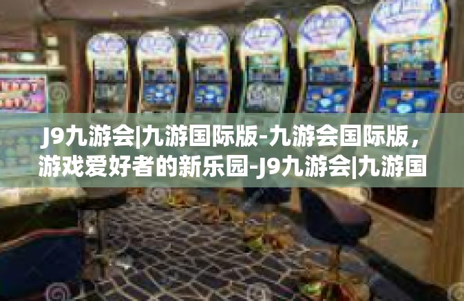 J9九游会|九游国际版-九游会国际版，游戏爱好者的新乐园-J9九游会|九游国际版