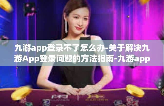 九游app登录不了怎么办-关于解决九游App登录问题的方法指南-九游app登录不了怎么办