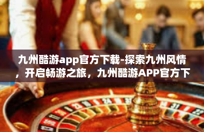 九州酷游app官方下载-探索九州风情，开启畅游之旅，九州酷游APP官方下载指南-九州酷游app官方下载
