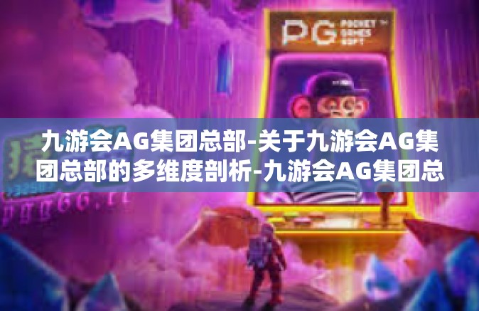 九游会AG集团总部-关于九游会AG集团总部的多维度剖析-九游会AG集团总部